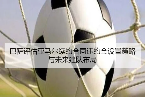 巴萨评估亚马尔续约合同违约金设置策略与未来建队布局