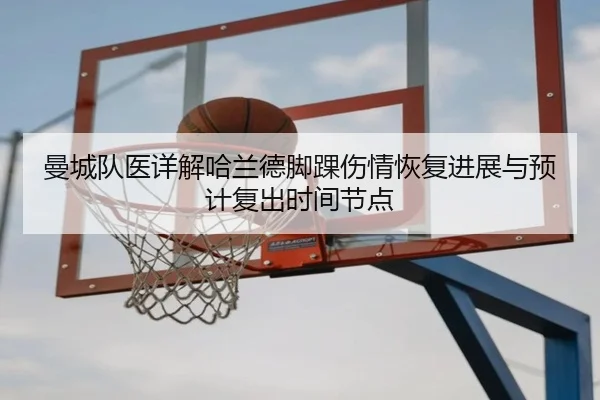曼城队医详解哈兰德脚踝伤情恢复进展与预计复出时间节点