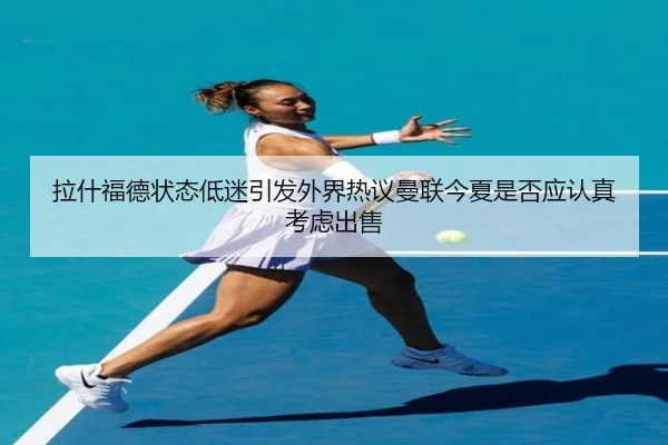 拉什福德状态低迷引发外界热议曼联今夏是否应认真考虑出售