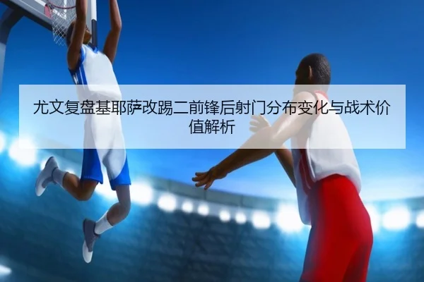 尤文复盘基耶萨改踢二前锋后射门分布变化与战术价值解析