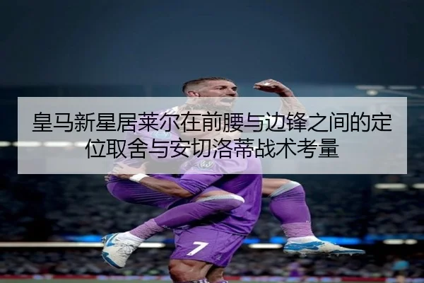 皇马新星居莱尔在前腰与边锋之间的定位取舍与安切洛蒂战术考量